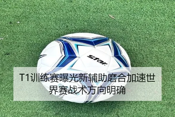 T1训练赛曝光新辅助磨合加速世界赛战术方向明确