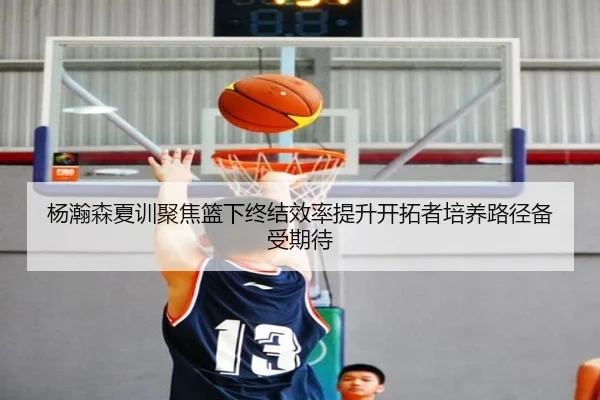 杨瀚森夏训聚焦篮下终结效率提升开拓者培养路径备受期待